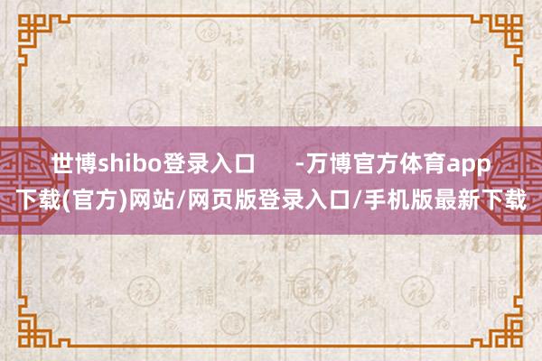 世博shibo登录入口 -万博官方体育app下载(官方)网站/网页版登录入口/手机版最新下载