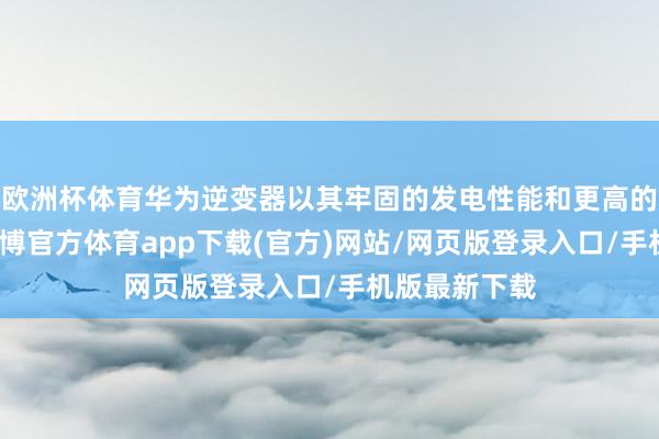 欧洲杯体育华为逆变器以其牢固的发电性能和更高的回荡成果-万博官方体育app下载(官方)网站/网页版登录入口/手机版最新下载