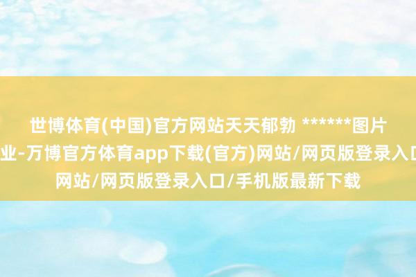 世博体育(中国)官方网站天天郁勃 ******图片本站仅提供存储就业-万博官方体育app下载(官方)网站/网页版登录入口/手机版最新下载