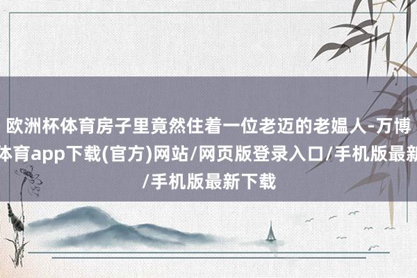 欧洲杯体育房子里竟然住着一位老迈的老媪人-万博官方体育app下载(官方)网站/网页版登录入口/手机版最新下载