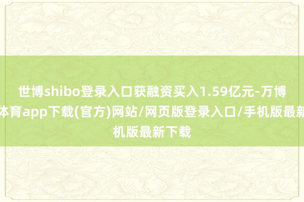 世博shibo登录入口获融资买入1.59亿元-万博官方体育app下载(官方)网站/网页版登录入口/手机版最新下载