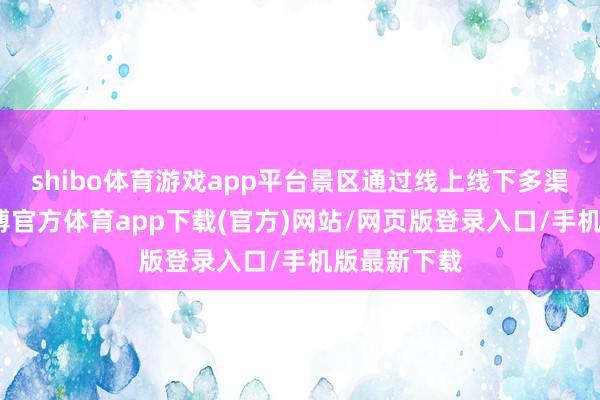 shibo体育游戏app平台景区通过线上线下多渠谈宣传-万博官方体育app下载(官方)网站/网页版登录入口/手机版最新下载