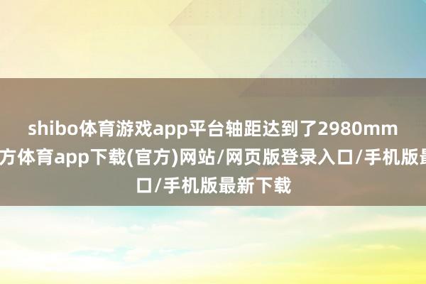shibo体育游戏app平台轴距达到了2980mm-万博官方体育app下载(官方)网站/网页版登录入口/手机版最新下载