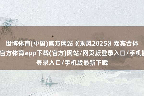 世博体育(中国)官方网站《乘风2025》嘉宾合体扫楼-万博官方体育app下载(官方)网站/网页版登录入口/手机版最新下载