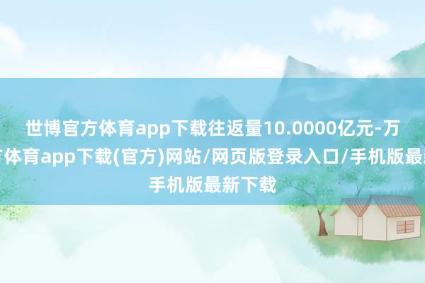 世博官方体育app下载往返量10.0000亿元-万博官方体育app下载(官方)网站/网页版登录入口/手机版最新下载