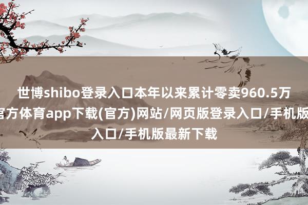 世博shibo登录入口本年以来累计零卖960.5万辆-万博官方体育app下载(官方)网站/网页版登录入口/手机版最新下载