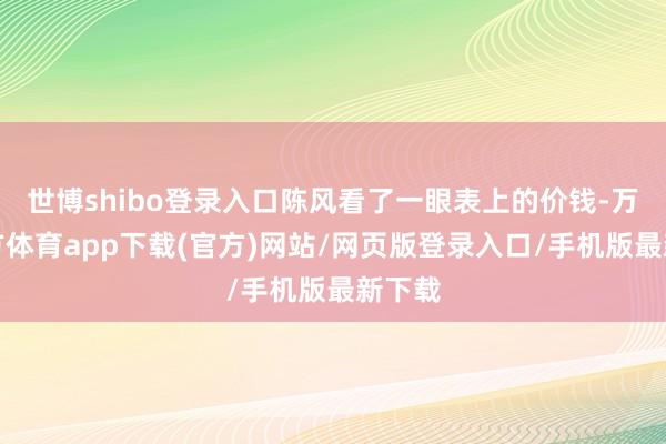 世博shibo登录入口陈风看了一眼表上的价钱-万博官方体育app下载(官方)网站/网页版登录入口/手机版最新下载