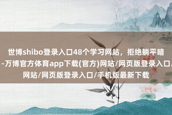 世博shibo登录入口48个学习网站，拒绝躺平暗暗逆袭！ ​​​-万博官方体育app下载(官方)网站/网页版登录入口/手机版最新下载