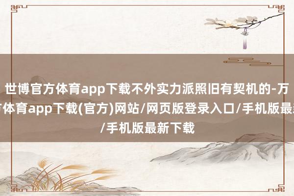 世博官方体育app下载不外实力派照旧有契机的-万博官方体育app下载(官方)网站/网页版登录入口/手机版最新下载