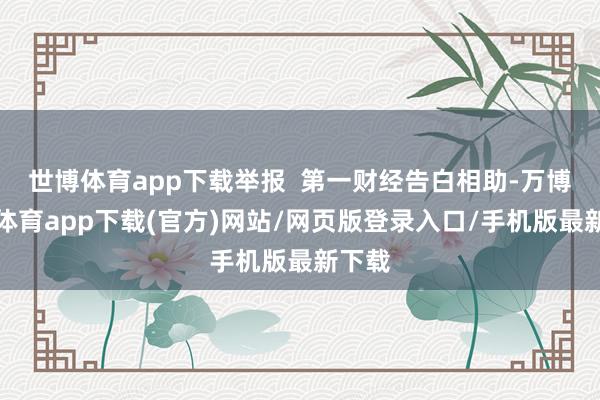 世博体育app下载举报  第一财经告白相助-万博官方体育app下载(官方)网站/网页版登录入口/手机版最新下载