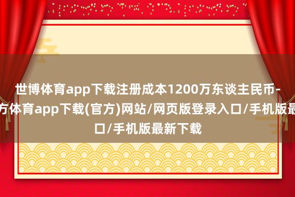 世博体育app下载注册成本1200万东谈主民币-万博官方体育app下载(官方)网站/网页版登录入口/手机版最新下载