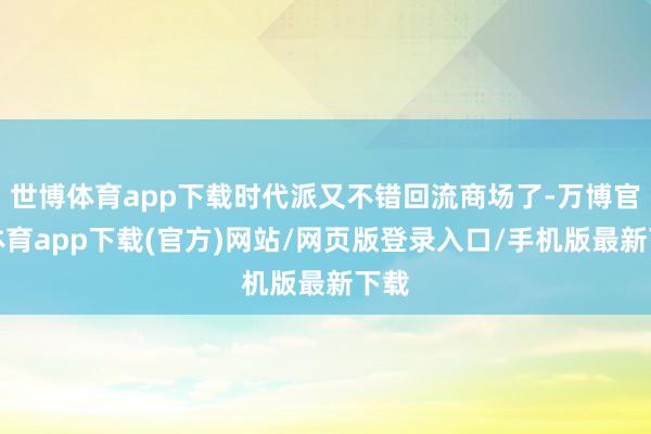 世博体育app下载时代派又不错回流商场了-万博官方体育app下载(官方)网站/网页版登录入口/手机版最新下载