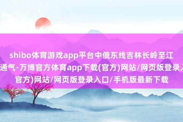 shibo体育游戏app平台中俄东线吉林长岭至江苏泰兴各段先后投产通气-万博官方体育app下载(官方)网站/网页版登录入口/手机版最新下载