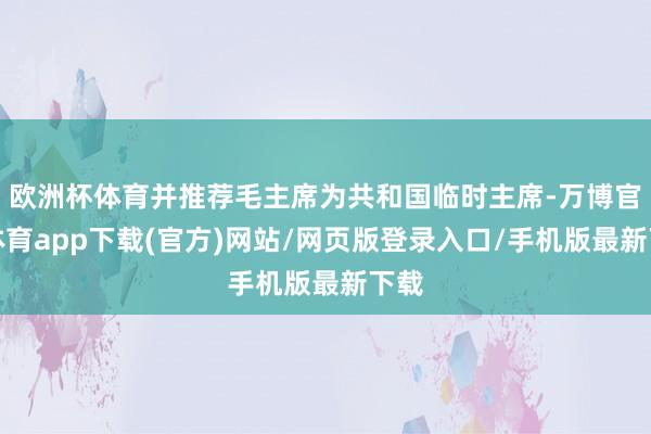 欧洲杯体育并推荐毛主席为共和国临时主席-万博官方体育app下载(官方)网站/网页版登录入口/手机版最新下载