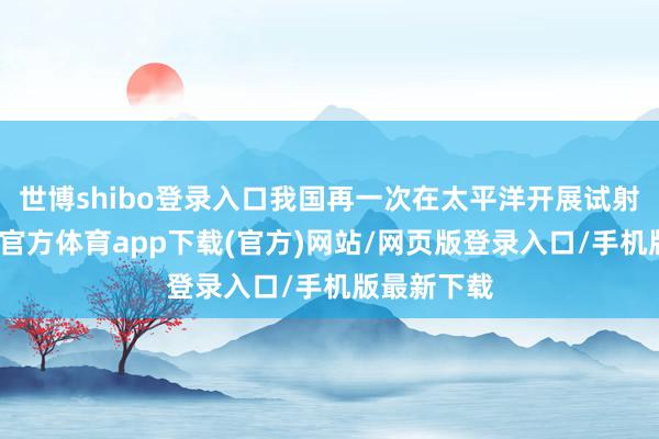 世博shibo登录入口我国再一次在太平洋开展试射西宾-万博官方体育app下载(官方)网站/网页版登录入口/手机版最新下载