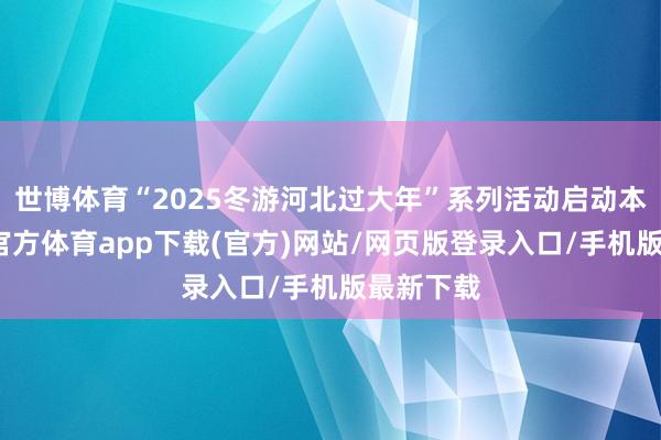 世博体育“2025冬游河北过大年”系列活动启动本日-万博官方体育app下载(官方)网站/网页版登录入口/手机版最新下载