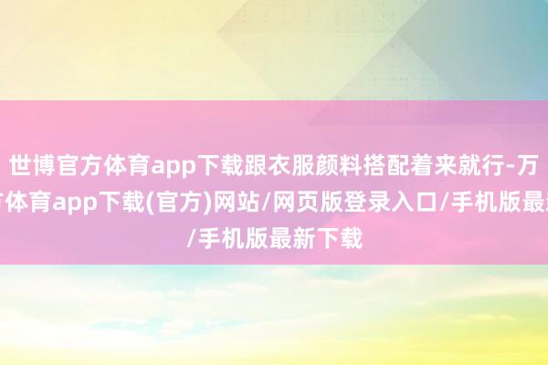 世博官方体育app下载跟衣服颜料搭配着来就行-万博官方体育app下载(官方)网站/网页版登录入口/手机版最新下载
