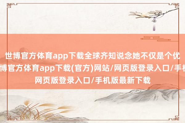 世博官方体育app下载全球齐知说念她不仅是个优秀的演员-万博官方体育app下载(官方)网站/网页版登录入口/手机版最新下载