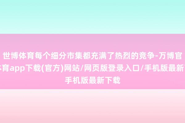 世博体育每个细分市集都充满了热烈的竞争-万博官方体育app下载(官方)网站/网页版登录入口/手机版最新下载