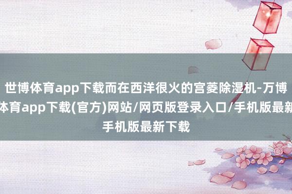 世博体育app下载而在西洋很火的宫菱除湿机-万博官方体育app下载(官方)网站/网页版登录入口/手机版最新下载