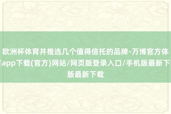 欧洲杯体育并推选几个值得信托的品牌-万博官方体育app下载(官方)网站/网页版登录入口/手机版最新下载