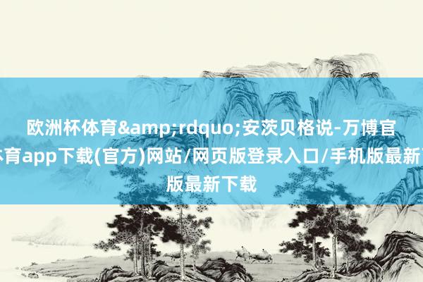 欧洲杯体育&rdquo;安茨贝格说-万博官方体育app下载(官方)网站/网页版登录入口/手机版最新下载