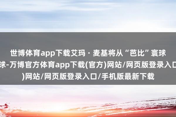 世博体育app下载艾玛 · 麦基将从“芭比”寰球走进“纳尼亚”寰球-万博官方体育app下载(官方)网站/网页版登录入口/手机版最新下载