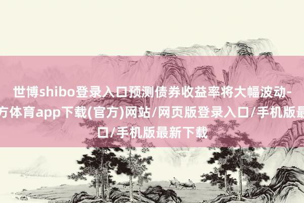 世博shibo登录入口预测债券收益率将大幅波动-万博官方体育app下载(官方)网站/网页版登录入口/手机版最新下载