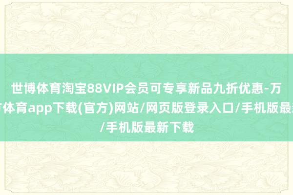 世博体育淘宝88VIP会员可专享新品九折优惠-万博官方体育app下载(官方)网站/网页版登录入口/手机版最新下载
