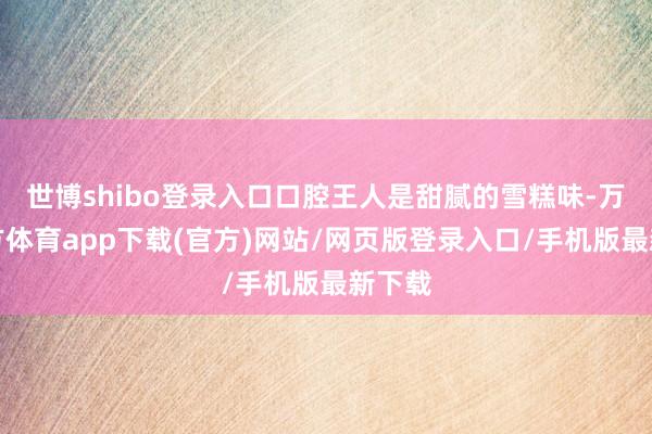 世博shibo登录入口口腔王人是甜腻的雪糕味-万博官方体育app下载(官方)网站/网页版登录入口/手机版最新下载