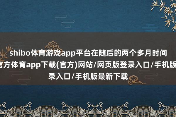 shibo体育游戏app平台在随后的两个多月时间里-万博官方体育app下载(官方)网站/网页版登录入口/手机版最新下载