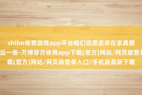 shibo体育游戏app平台咱们但愿卖家在家具翻新这方面作念得愈加长远一些-万博官方体育app下载(官方)网站/网页版登录入口/手机版最新下载