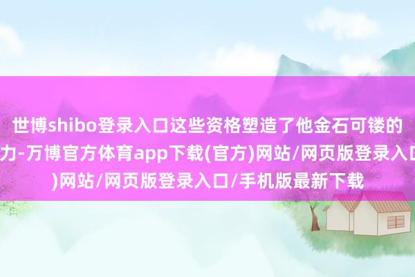 世博shibo登录入口这些资格塑造了他金石可镂的脾气和广大的战斗力-万博官方体育app下载(官方)网站/网页版登录入口/手机版最新下载