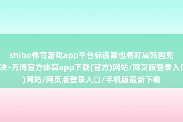 shibo体育游戏app平台标谤案也将叮属韩国宪法法院进行最终裁决-万博官方体育app下载(官方)网站/网页版登录入口/手机版最新下载