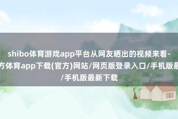 shibo体育游戏app平台从网友晒出的视频来看-万博官方体育app下载(官方)网站/网页版登录入口/手机版最新下载
