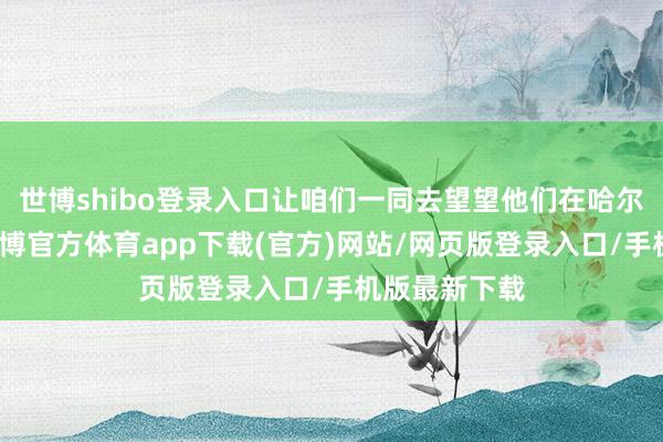 世博shibo登录入口让咱们一同去望望他们在哈尔滨的见闻-万博官方体育app下载(官方)网站/网页版登录入口/手机版最新下载