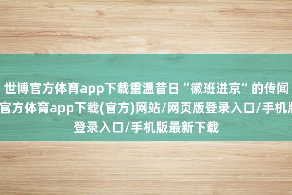 世博官方体育app下载重温昔日“徽班进京”的传闻旅程-万博官方体育app下载(官方)网站/网页版登录入口/手机版最新下载