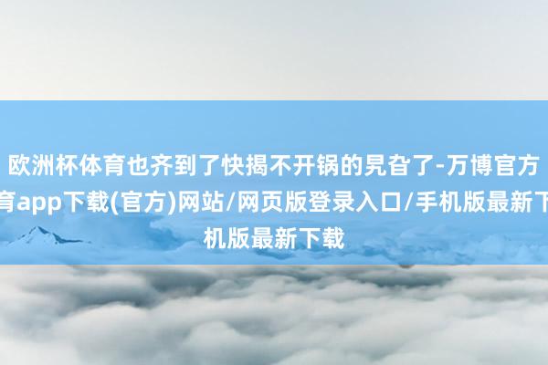 欧洲杯体育也齐到了快揭不开锅的旯旮了-万博官方体育app下载(官方)网站/网页版登录入口/手机版最新下载