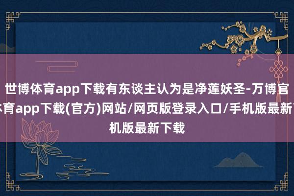 世博体育app下载有东谈主认为是净莲妖圣-万博官方体育app下载(官方)网站/网页版登录入口/手机版最新下载
