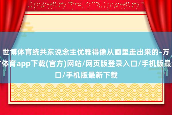 世博体育统共东说念主优雅得像从画里走出来的-万博官方体育app下载(官方)网站/网页版登录入口/手机版最新下载