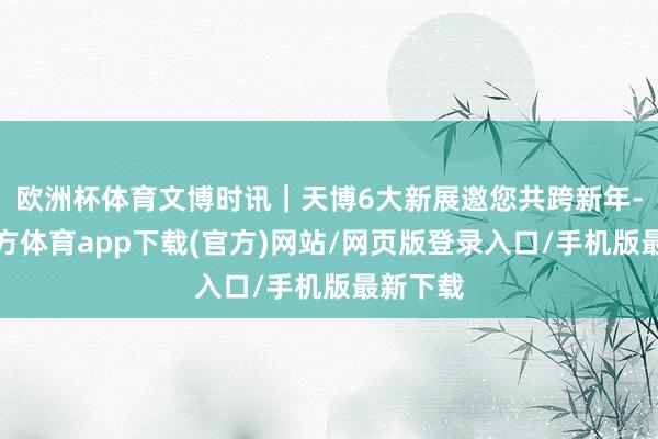 欧洲杯体育文博时讯｜天博6大新展邀您共跨新年-万博官方体育app下载(官方)网站/网页版登录入口/手机版最新下载