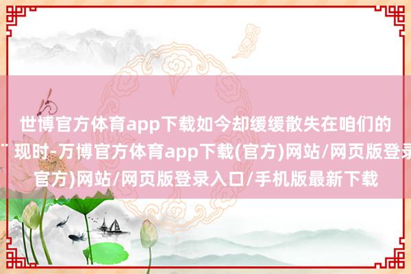 世博官方体育app下载如今却缓缓散失在咱们的视线中😮‍💨 现时-万博官方体育app下载(官方)网站/网页版登录入口/手机版最新下载