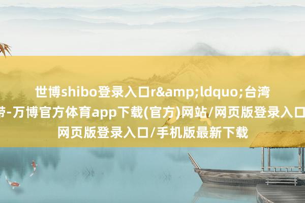 世博shibo登录入口r　　&ldquo;台湾大部分属于亚热带-万博官方体育app下载(官方)网站/网页版登录入口/手机版最新下载