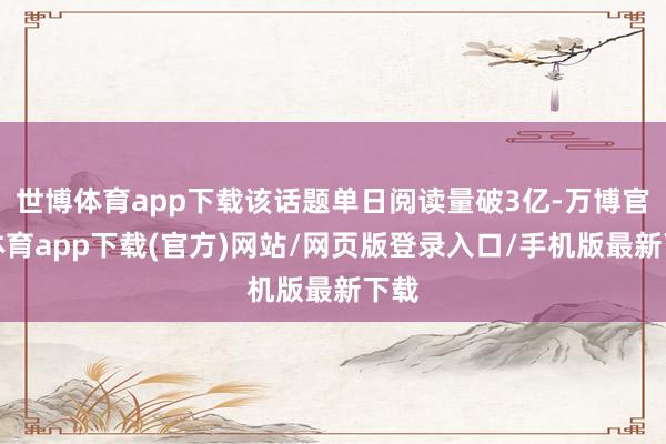 世博体育app下载该话题单日阅读量破3亿-万博官方体育app下载(官方)网站/网页版登录入口/手机版最新下载