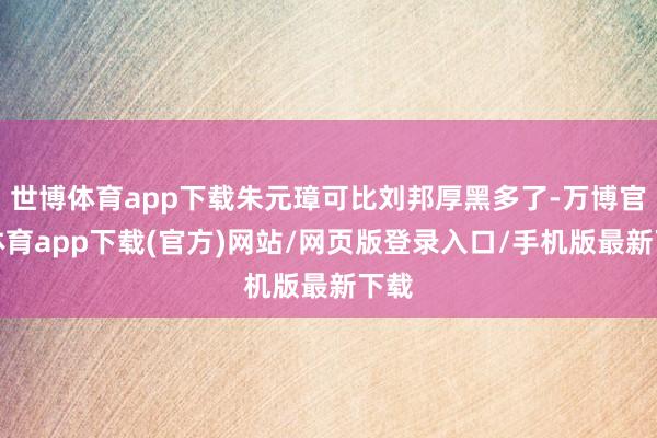 世博体育app下载朱元璋可比刘邦厚黑多了-万博官方体育app下载(官方)网站/网页版登录入口/手机版最新下载