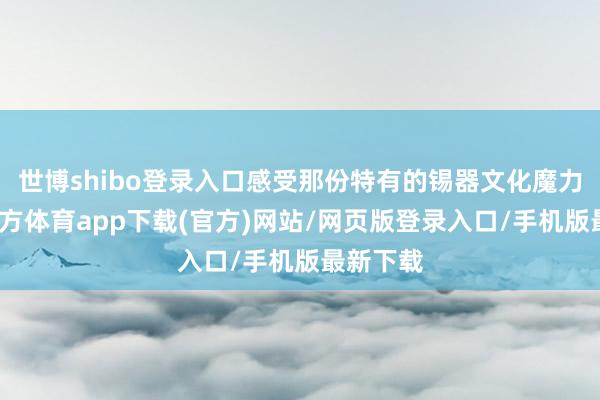 世博shibo登录入口感受那份特有的锡器文化魔力-万博官方体育app下载(官方)网站/网页版登录入口/手机版最新下载