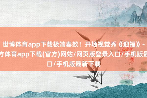 世博体育app下载极端奏效!开场视觉秀《迎福》-万博官方体育app下载(官方)网站/网页版登录入口/手机版最新下载