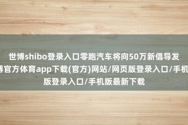 世博shibo登录入口零跑汽车将向50万新倡导发起冲击-万博官方体育app下载(官方)网站/网页版登录入口/手机版最新下载