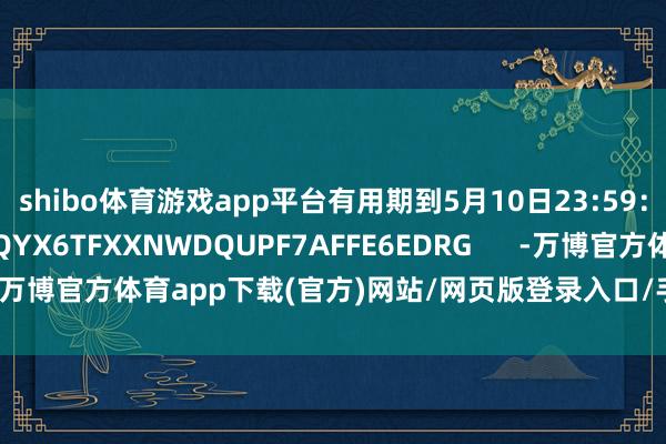 shibo体育游戏app平台有用期到5月10日23:59:MWNSEFFNFVNQYX6TFXXNWDQUPF7AFFE6EDRG -万博官方体育app下载(官方)网站/网页版登录入口/手机版最新下载