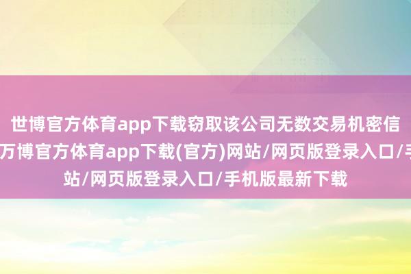 世博官方体育app下载窃取该公司无数交易机密信息和学问产权-万博官方体育app下载(官方)网站/网页版登录入口/手机版最新下载